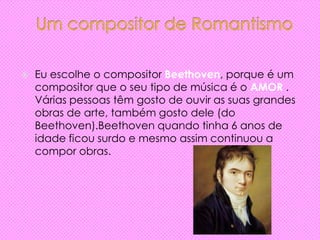  Eu escolhe o compositor Beethoven, porque é um
compositor que o seu tipo de música é o AMOR .
Várias pessoas têm gosto de ouvir as suas grandes
obras de arte, também gosto dele (do
Beethoven).Beethoven quando tinha 6 anos de
idade ficou surdo e mesmo assim continuou a
compor obras.
 