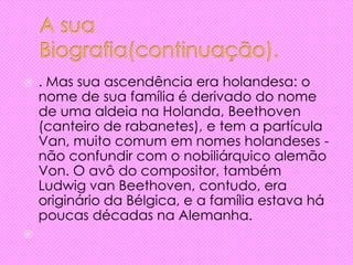  . Mas sua ascendência era holandesa: o
nome de sua família é derivado do nome
de uma aldeia na Holanda, Beethoven
(canteiro de rabanetes), e tem a partícula
Van, muito comum em nomes holandeses -
não confundir com o nobiliárquico alemão
Von. O avô do compositor, também
Ludwig van Beethoven, contudo, era
originário da Bélgica, e a família estava há
poucas décadas na Alemanha.

 