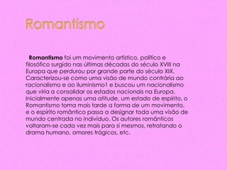 Romantismo foi um movimento artístico, político e
filosófico surgido nas últimas décadas do século XVIII na
Europa que perdurou por grande parte do século XIX.
Caracterizou-se como uma visão de mundo contrária ao
racionalismo e ao iluminismo1 e buscou um nacionalismo
que viria a consolidar os estados nacionais na Europa.
Inicialmente apenas uma atitude, um estado de espírito, o
Romantismo toma mais tarde a forma de um movimento,
e o espírito romântico passa a designar toda uma visão de
mundo centrada no indivíduo. Os autores românticos
voltaram-se cada vez mais para si mesmos, retratando o
drama humano, amores trágicos, etc.
 