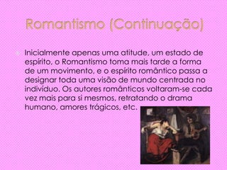  Inicialmente apenas uma atitude, um estado de
espírito, o Romantismo toma mais tarde a forma
de um movimento, e o espírito romântico passa a
designar toda uma visão de mundo centrada no
indivíduo. Os autores românticos voltaram-se cada
vez mais para si mesmos, retratando o drama
humano, amores trágicos, etc.
 