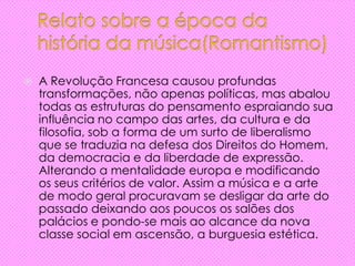  A Revolução Francesa causou profundas
transformações, não apenas políticas, mas abalou
todas as estruturas do pensamento espraiando sua
influência no campo das artes, da cultura e da
filosofia, sob a forma de um surto de liberalismo
que se traduzia na defesa dos Direitos do Homem,
da democracia e da liberdade de expressão.
Alterando a mentalidade europa e modificando
os seus critérios de valor. Assim a música e a arte
de modo geral procuravam se desligar da arte do
passado deixando aos poucos os salões dos
palácios e pondo-se mais ao alcance da nova
classe social em ascensão, a burguesia estética.
 