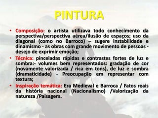 PINTURA
• Composição: o artista utilizava todo conhecimento da
perspectiva/perspectiva aérea/ilusão de espaços; uso da
diagonal (como no Barroco) – sugere instabilidade e
dinamismo - as obras com grande movimento de pessoas -
desejo de exprimir emoção;
• Técnica: pinceladas rápidas e contrastes fortes de luz e
sombra:- volumes bem representados: gradação de cor
(novamente valorizada / rica em tons), de luz e sombra
(dramaticidade) - Preocupação em representar com
textura;
• Inspiração temática: Era Medieval e Barroca / Fatos reais
da história nacional (Nacionalismo) /Valorização da
natureza /Paisagem.
 