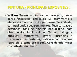 PINTURA - PRINCIPAIS EXPOENTES:
• William Turner – pintura de paisagem; criava
cenas fantásticas, cheias de luz, movimento e
efeitos dramáticos. Estilo gradualmente abstrato,
cor inspirando seus sentimentos. Técnica suave e
detalhada, tons de amarelo não diluído, para
obter maior luminosidade. Temas: paisagens
bucólicas (campestres), navios, incêndios e
turbulentas tempestades; pintava a natureza crua
(para ele o tema era a cor). Considerado maior
colorista de seu tempo.
 