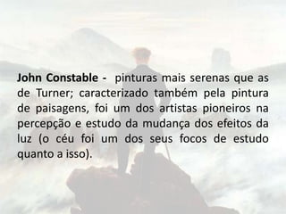 John Constable - pinturas mais serenas que as
de Turner; caracterizado também pela pintura
de paisagens, foi um dos artistas pioneiros na
percepção e estudo da mudança dos efeitos da
luz (o céu foi um dos seus focos de estudo
quanto a isso).
 