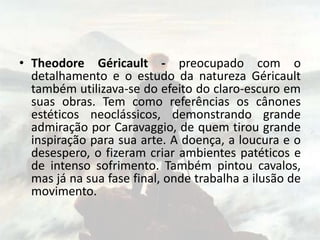 • Theodore Géricault - preocupado com o
detalhamento e o estudo da natureza Géricault
também utilizava-se do efeito do claro-escuro em
suas obras. Tem como referências os cânones
estéticos neoclássicos, demonstrando grande
admiração por Caravaggio, de quem tirou grande
inspiração para sua arte. A doença, a loucura e o
desespero, o fizeram criar ambientes patéticos e
de intenso sofrimento. Também pintou cavalos,
mas já na sua fase final, onde trabalha a ilusão de
movimento.
 