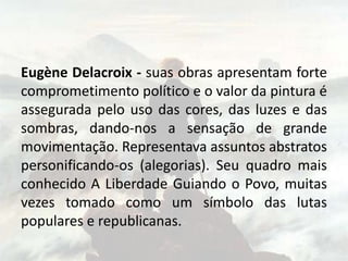Eugène Delacroix - suas obras apresentam forte
comprometimento político e o valor da pintura é
assegurada pelo uso das cores, das luzes e das
sombras, dando-nos a sensação de grande
movimentação. Representava assuntos abstratos
personificando-os (alegorias). Seu quadro mais
conhecido A Liberdade Guiando o Povo, muitas
vezes tomado como um símbolo das lutas
populares e republicanas.
 