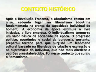 CONTEXTO HISTÓRICO
Após a Revolução Francesa, o absolutismo entrou em
crise, cedendo lugar ao liberalismo (doutrina
fundamentada na crença da capacidade individual do
homem). A economia da época estimula a livre
iniciativa, a livre empresa. O individualismo tornou-se
um valor básico da sociedade da época. O progresso
político, econômico e social da burguesia, portanto,
preparou terreno para que surgisse um fenômeno
cultural baseado na liberdade de criação e expressão e
na supremacia do indivíduo, que não mais obedece a
padrões preestabelecidos. Foi nesse contexto que surgiu
o Romantismo.
 