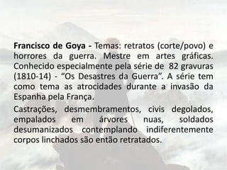 Francisco de Goya - Temas: retratos (corte/povo) e
horrores da guerra. Mestre em artes gráficas.
Conhecido especialmente pela série de 82 gravuras
(1810-14) - “Os Desastres da Guerra”. A série tem
como tema as atrocidades durante a invasão da
Espanha pela França.
Castrações, desmembramentos, civis degolados,
empalados em árvores nuas, soldados
desumanizados contemplando indiferentemente
corpos linchados são então retratados.
 