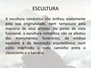 ESCULTURA
A escultura romântica não brilhou exatamente
pela sua originalidade, nem tampouco pela
maestria de seus artistas. Do ponto de vista
funcional, a escultura romântica não se afastou
dos monumentos funerários, da estátua
equestre e da decoração arquitetônica, num
estilo indefinido a meio caminho entre o
classicismo e o barroco.
 