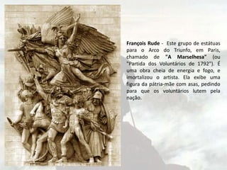 François Rude - Este grupo de estátuas
para o Arco do Triunfo, em Paris,
chamado de "A Marselhesa" (ou
"Partida dos Voluntários de 1792"). É
uma obra cheia de energia e fogo, e
imortalizou o artista. Ela exibe uma
figura da pátria-mãe com asas, pedindo
para que os voluntários lutem pela
nação.
 
