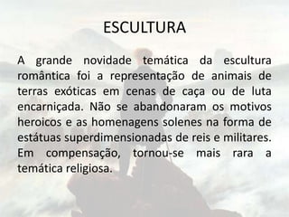 ESCULTURA
A grande novidade temática da escultura
romântica foi a representação de animais de
terras exóticas em cenas de caça ou de luta
encarniçada. Não se abandonaram os motivos
heroicos e as homenagens solenes na forma de
estátuas superdimensionadas de reis e militares.
Em compensação, tornou-se mais rara a
temática religiosa.
 