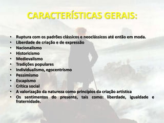 CARACTERÍSTICAS GERAIS:
• Ruptura com os padrões clássicos e neoclássicos até então em moda.
• Liberdade de criação e de expressão
• Nacionalismo
• Historicismo
• Medievalismo
• Tradições populares
• Individualismo, egocentrismo
• Pessimismo
• Escapismo
• Crítica social
• A valorização da natureza como princípios da criação artística
• Os sentimentos do presente, tais como: liberdade, igualdade e
fraternidade.
 