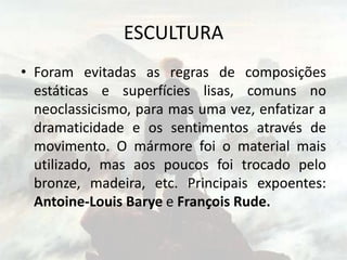 ESCULTURA
• Foram evitadas as regras de composições
estáticas e superfícies lisas, comuns no
neoclassicismo, para mas uma vez, enfatizar a
dramaticidade e os sentimentos através de
movimento. O mármore foi o material mais
utilizado, mas aos poucos foi trocado pelo
bronze, madeira, etc. Principais expoentes:
Antoine-Louis Barye e François Rude.
 