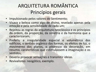 ARQUITETURA ROMÂNTICA
Princípios gerais
• Impulsionada pelos valores do Sentimento;
• Visava a beleza como algo de divino, revelado apenas pela
emoção e pela sensibilidade de cada um;
• Rejeitou as regras da arquitetura neoclássica e os princípios
da ordem, da proporção, da simetria e da harmonia que a
caracterizaram;
• Preferiu a irregularidade espacial e volumétrica dos
edifícios, o sentido orgânico das formas, os efeitos de luz, o
movimento dos planos, o pitoresco da decoração, em
resumo, caraterísticas que estimulassem a imaginação e os
sentidos;
• Deveria provocar sensações e transmitir ideias.
• Revivalismo: neogótico, exemplo.
 