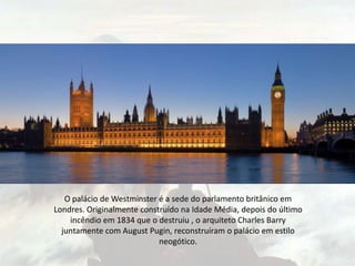 O palácio de Westminster é a sede do parlamento britânico em
Londres. Originalmente construído na Idade Média, depois do último
incêndio em 1834 que o destruiu , o arquiteto Charles Barry
juntamente com August Pugin, reconstruíram o palácio em estilo
neogótico.
 