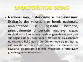 CARACTERÍSTICAS GERAIS
- Nacionalismo, historicismo e medievalismo:
Exaltação dos valores e os heróis nacionais,
ambientando seu passado histórico,
principalmente o período medieval (alguns
românticos se interessavam pela origem de seu povo, de
sua língua e de seu próprio país. Na Europa, eles acharam
no cavaleiro fiel à pátria um ótimo modo de retratar as
culturas de seu país. Esses poemas, ou romances de
cavalaria, se passam em eras medievais e retratavam
grandes guerras e batalhas).
 