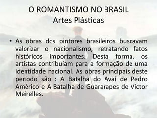 O ROMANTISMO NO BRASIL
Artes Plásticas
• As obras dos pintores brasileiros buscavam
valorizar o nacionalismo, retratando fatos
históricos importantes. Desta forma, os
artistas contribuíam para a formação de uma
identidade nacional. As obras principais deste
período são : A Batalha do Avaí de Pedro
Américo e A Batalha de Guararapes de Victor
Meirelles.
 