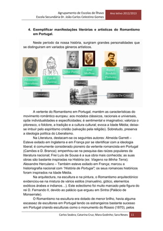 Agrupamento de Escolas de Ílhavo
Escola Secundária Dr. João Carlos Celestino Gomes
Ano letivo 2012/2013
Carlos Seabra; Catarina Cruz; Mara Godinho; Sara Neves 11
4. Exemplificar manifestações literárias e artísticas do Romantismo
em Portugal.
Neste período da nossa história, surgiram grandes personalidades que
se distinguiram em variados géneros artísticos.
A vertente do Romantismo em Portugal, mantém as características do
movimento romântico europeu: aos modelos clássicos, racionais e universais,
opõe individualidades e especificidades; é sentimental e imaginativo; valoriza o
pitoresco, o folclore, a tradição e a cultura cultural; evoca a Idade Média; deixa-
se imbuir pelo espiritismo cristão (salvação pela religião). Sobretudo, preserva
a ideologia política do Liberalismo.
Na Literatura, destacam-se os seguintes autores: Almeida Garrett –
Esteve exilado em Inglaterra e em França por se identificar com a ideologia
liberal; é comumente considerado pioneiro da vertente romancista em Portugal
(Camões e D. Branca); empenhou-se na pesquisa das raízes populares da
literatura nacional; Frei Luís de Sousa é a sua obra mais conhecida; as suas
obras são bastante inspiradas na História (ex: Viagens na Minha Terra);
Alexandre Herculano – Também esteve exilado em França; marcou a
historiografia nacional com “História de Portugal”; os seus romances históricos
foram inspirados na Idade Média.
Na arquitectura, na escultura e na pintura, o Romantismo arquitectónico
evidenciou-se na mistura de vários estilos (manuelino, gótico, elementos
exóticos árabes e indianos…). Este eclectismo foi muito marcado pela figura do
rei D. Fernando II, devido ao palácio que ergueu em Sintra (Palácio de
Monserrate).
O Romantismo na escultura era dotado de menor brilho, havia alguma
escassez de escultores em Portugal tendo os estrangeiros bastante sucesso
em Portugal criando esculturas como o monumento do Rossio (1870), pelos
 