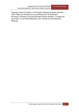 Agrupamento de Escolas de Ílhavo
Escola Secundária Dr. João Carlos Celestino Gomes
Ano letivo 2012/2013
Carlos Seabra; Catarina Cruz; Mara Godinho; Sara Neves 12
franceses Davioud e Robert. Em Portugal, distingue-se Soares dos Reis
(1847-1889), por exemplo com a sua famosa obra “O Desterrado”.
Na pintura, marcaram a obra de Domingos António Sequeira, “o retrato dos
seus filhos”; e Luís Pereira Menezes, com o retrato da viscondessa de
Menezes.
 