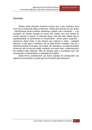 Agrupamento de Escolas de Ílhavo
Escola Secundária Dr. João Carlos Celestino Gomes
Ano letivo 2012/2013
Carlos Seabra; Catarina Cruz; Mara Godinho; Sara Neves 13
Conclusão
Através desta pesquisa, pudemos concluir que a arte romântica inicia
uma nova e importante etapa na literatura, voltada aos assuntos do seu tempo
– efervescência social e política, esperança e paixão, luta e revolução — e ao
quotidiano do homem burguês do século XIX; retrata uma nova atitude do
homem perante si mesmo. O interesse dessa nova arte está voltado para a
espontaneidade, os sentimentos e a simplicidade – sendo, assim, subjectiva -,
opondo-se, desse modo, à arte clássica que cultivava a razão – realidade
objectiva. A arte, para o romântico, não se pode limitar à imitação, mas ser a
expressão directa da emoção, da intuição, da inspiração e da espontaneidade
vividas por ele na hora da criação, anulando, por assim dizer, o perfeccionismo
tão exaltado pelos clássicos. Não há retoques após a concepção para não
comprometer a autenticidade e a qualidade do trabalho.
Desta forma, consideramos que fomos capazes de corresponder aos
objectivos mencionados no guião que nos foi cedido pela professora.
 