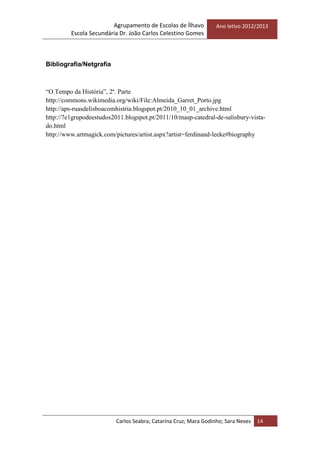 Agrupamento de Escolas de Ílhavo
Escola Secundária Dr. João Carlos Celestino Gomes
Ano letivo 2012/2013
Carlos Seabra; Catarina Cruz; Mara Godinho; Sara Neves 14
Bibliografia/Netgrafia
“O Tempo da História”, 2ª. Parte
http://commons.wikimedia.org/wiki/File:Almeida_Garret_Porto.jpg
http://aps-ruasdelisboacomhistria.blogspot.pt/2010_10_01_archive.html
http://7e1grupodeestudos2011.blogspot.pt/2011/10/masp-catedral-de-salisbury-vista-
do.html
http://www.artmagick.com/pictures/artist.aspx?artist=ferdinand-leeke#biography
 