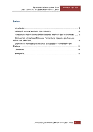 Agrupamento de Escolas de Ílhavo
Escola Secundária Dr. João Carlos Celestino Gomes
Ano letivo 2012/2013
Carlos Seabra; Catarina Cruz; Mara Godinho; Sara Neves 2
Índice
Introdução ....................................................................................................... 3
Identificar as características do romantismo. .................................................. 4
Relacionar o nacionalismo romântico com o interesse pela idade média ....... 5
Distinguir os princípios estéticos do Romantismo nas artes plásticas, na
literatura e na música. ........................................................................................ 6
Exemplificar manifestações literárias e artísticas do Romantismo em
Portugal............................................................................................................ 11
Conclusão.............................................................................................................. 13
Bibliografia .............................................................................................................14
 