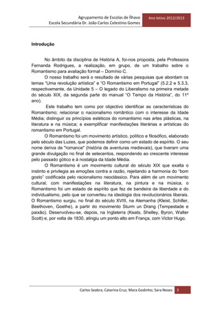 Agrupamento de Escolas de Ílhavo
Escola Secundária Dr. João Carlos Celestino Gomes
Ano letivo 2012/2013
Carlos Seabra; Catarina Cruz; Mara Godinho; Sara Neves 3
Introdução
No âmbito da disciplina de História A, foi-nos proposta, pela Professora
Fernanda Rodrigues, a realização, em grupo, de um trabalho sobre o
Romantismo para avaliação formal – Domínio C.
O nosso trabalho será o resultado de várias pesquisas que abordam os
temas ―Uma revolução artística‖ e ―O Romantismo em Portugal‖ (5.2.2 e 5.3.3,
respectivamente, da Unidade 5 – O legado do Liberalismo na primeira metade
do século XIX, da segunda parte do manual ―O Tempo da História‖, do 11º
ano).
Este trabalho tem como por objectivo identificar as características do
Romantismo; relacionar o nacionalismo romântico com o interesse da Idade
Média; distinguir os princípios estéticos do romantismo nas artes plásticas, na
literatura e na música; e exemplificar manifestações literárias e artísticas do
romantismo em Portugal.
O Romantismo foi um movimento artístico, político e filosófico, elaborado
pelo século das Luzes, que podemos definir como um estado de espírito. O seu
nome deriva de "romance" (história de aventuras medievais), que tiveram uma
grande divulgação no final de setecentos, respondendo ao crescente interesse
pelo passado gótico e à nostalgia da Idade Média.
O Romantismo é um movimento cultural do século XIX que exalta o
instinto e privilegia as emoções contra a razão, rejeitando a harmonia do ―bom
gosto‖ codificada pelo racionalismo neoclássico. Para além de um movimento
cultural, com manifestações na literatura, na pintura e na música, o
Romantismo foi um estado de espírito que fez de bandeira da liberdade e do
individualismo, pelo que se converteu na ideologia dos revolucionários liberais.
O Romantismo surgiu, no final do século XVIII, na Alemanha (Kleist, Schiller,
Beethoven, Goethe), a partir do movimento Sturm un Drang (Tempestade e
paixão). Desenvolveu-se, depois, na Inglaterra (Keats, Shelley, Byron, Walter
Scott) e, por volta de 1830, atingiu um ponto alto em França, com Victor Hugo.
 