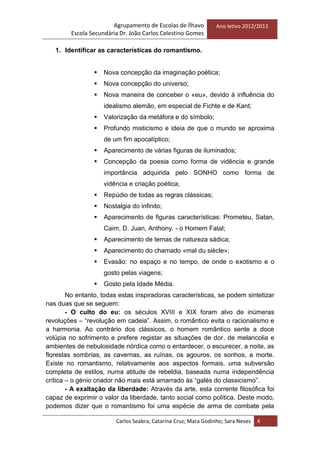Agrupamento de Escolas de Ílhavo
Escola Secundária Dr. João Carlos Celestino Gomes
Ano letivo 2012/2013
Carlos Seabra; Catarina Cruz; Mara Godinho; Sara Neves 4
1. Identificar as características do romantismo.
 Nova concepção da imaginação poética;
 Nova concepção do universo;
 Nova maneira de conceber o «eu», devido à influência do
idealismo alemão, em especial de Fichte e de Kant;
 Valorização da metáfora e do símbolo;
 Profundo misticismo e ideia de que o mundo se aproxima
de um fim apocalíptico;
 Aparecimento de várias figuras de iluminados;
 Concepção da poesia como forma de vidência e grande
importância adquirida pelo SONHO como forma de
vidência e criação poética;
 Repúdio de todas as regras clássicas;
 Nostalgia do infinito;
 Aparecimento de figuras características: Prometeu, Satan,
Caim, D. Juan, Anthony. - o Homem Fatal;
 Aparecimento de temas de natureza sádica;
 Aparecimento do chamado «mal du siècle»;
 Evasão: no espaço e no tempo, de onde o exotismo e o
gosto pelas viagens;
 Gosto pela Idade Média.
No entanto, todas estas inspiradoras características, se podem sintetizar
nas duas que se seguem:
- O culto do eu: os séculos XVIII e XIX foram alvo de inúmeras
revoluções – ―revolução em cadeia‖. Assim, o romântico evita o racionalismo e
a harmonia. Ao contrário dos clássicos, o homem romântico sente a doce
volúpia no sofrimento e prefere registar as situações de dor, de melancolia e
ambientes de nebulosidade nórdica como o entardecer, o escurecer, a noite, as
florestas sombrias, as cavernas, as ruínas, os agouros, os sonhos, a morte.
Existe no romantismo, relativamente aos aspectos formais, uma subversão
completa de estilos, numa atitude de rebeldia, baseada numa independência
crítica – o génio criador não mais está amarrado às ―galés do classicismo‖.
- A exaltação da liberdade: Através da arte, esta corrente filosófica foi
capaz de exprimir o valor da liberdade, tanto social como política. Deste modo,
podemos dizer que o romantismo foi uma espécie de arma de combate pela
 