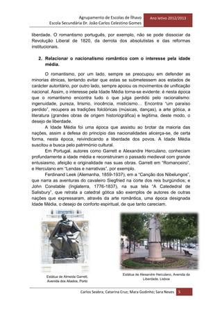 Agrupamento de Escolas de Ílhavo
Escola Secundária Dr. João Carlos Celestino Gomes
Ano letivo 2012/2013
Carlos Seabra; Catarina Cruz; Mara Godinho; Sara Neves 5
liberdade. O romantismo português, por exemplo, não se pode dissociar da
Revolução Liberal de 1820, da derrota dos absolutistas e das reformas
institucionais.
2. Relacionar o nacionalismo romântico com o interesse pela idade
média.
O romantismo, por um lado, sempre se preocupou em defender as
minorias étnicas, tentando evitar que estas se submetessem aos estados de
carácter autoritário, por outro lado, sempre apoiou os movimentos de unificação
nacional. Assim, o interesse pela Idade Média torna-se evidente: é nesta época
que o romantismo encontra tudo o que julga perdido pelo racionalismo:
ingenuidade, pureza, lirismo, inocência, misticismo… Encontra ―um paraíso
perdido‖, recupera as tradições folclóricas (músicas, danças), a arte gótica, a
literatura (grandes obras de origem historiográfica) e legitima, deste modo, o
desejo de liberdade.
A Idade Média foi uma época que assistiu ao brotar da maioria das
nações, assim a defesa do princípio das nacionalidades alicerça-se, de certa
forma, nesta época, reivindicando a liberdade dos povos. A Idade Média
suscitou a busca pelo património cultural.
Em Portugal, autores como Garrett e Alexandre Herculano, conheciam
profundamente a idade média e reconstruiram o passado medieval com grande
entusiasmo, afeição e originalidade nas suas obras. Garrett em ―Romanceiro‖,
e Herculano em ―Lendas e narrativas‖, por exemplo.
Ferdinand Leek (Alemanha, 1859-1937), em a ―Canção dos Nibelungos‖,
que narra as aventuras do cavaleiro Siegfried na corte dos reis burgúndios; e
John Constable (Inglaterra, 1776-1837), na sua tela ―A Catededral de
Salisbury‖, que retrata a catedral gótica são exemplos de autores de outras
nações que expressaram, através da arte romântica, uma época designada
Idade Média, o desejo de conforto espiritual, de que tanto careciam.
Estátua de Almeida Garrett,
Avenida dos Aliados, Porto
Estátua de Alexandre Herculano, Avenida da
Liberdade, Lisboa
 