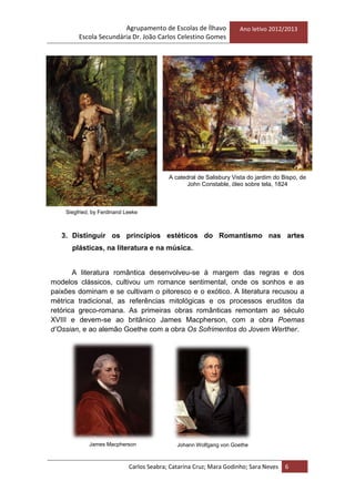 Agrupamento de Escolas de Ílhavo
Escola Secundária Dr. João Carlos Celestino Gomes
Ano letivo 2012/2013
Carlos Seabra; Catarina Cruz; Mara Godinho; Sara Neves 6
3. Distinguir os princípios estéticos do Romantismo nas artes
plásticas, na literatura e na música.
A literatura romântica desenvolveu-se à margem das regras e dos
modelos clássicos, cultivou um romance sentimental, onde os sonhos e as
paixões dominam e se cultivam o pitoresco e o exótico. A literatura recusou a
métrica tradicional, as referências mitológicas e os processos eruditos da
retórica greco-romana. As primeiras obras românticas remontam ao século
XVIII e devem-se ao britânico James Macpherson, com a obra Poemas
d’Ossian, e ao alemão Goethe com a obra Os Sofrimentos do Jovem Werther.
Siegfried, by Ferdinand Leeke
Johann Wolfgang von Goethe
A catedral de Salisbury Vista do jardim do Bispo, de
John Constable, óleo sobre tela, 1824
James Macpherson
 