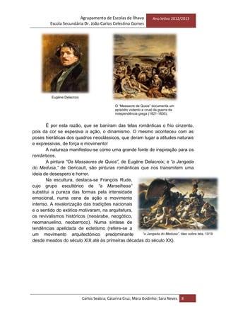 Agrupamento de Escolas de Ílhavo
Escola Secundária Dr. João Carlos Celestino Gomes
Ano letivo 2012/2013
Carlos Seabra; Catarina Cruz; Mara Godinho; Sara Neves 8
É por esta razão, que se baniram das telas românticas o frio cinzento,
pois da cor se esperava a ação, o dinamismo. O mesmo aconteceu com as
poses hieráticas dos quadros neoclássicos, que deram lugar a atitudes naturais
e expressivas, de força e movimento!
A natureza manifestou-se como uma grande fonte de inspiração para os
românticos.
A pintura “Os Massacres de Quios”, de Eugène Delacroix; e “a Jangada
do Medusa,” de Gericault, são pinturas românticas que nos transmitem uma
ideia de desespero e horror.
Na escultura, destaca-se François Rude,
cujo grupo escultórico de “a Marselhesa”
substitui a pureza das formas pela intensidade
emocional, numa cena de ação e movimento
intenso. A revalorização das tradições nacionais
e o sentido do exótico motivaram, na arquitetura,
os revivalismos históricos (neoárabe, neogótico,
neomanuelino, neobarroco). Numa síntese de
tendências apelidada de ecletismo (refere-se a
um movimento arquitectónico predominante
desde meados do século XIX até às primeiras décadas do século XX).
Eugène Delacroix
O ―Massacre de Quios‖ documenta um
episódio violento e cruel da guerra de
independência grega (1821-1830).
“a Jangada do Medusa”, óleo sobre tela, 1819
 