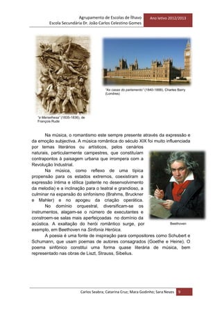 Agrupamento de Escolas de Ílhavo
Escola Secundária Dr. João Carlos Celestino Gomes
Ano letivo 2012/2013
Carlos Seabra; Catarina Cruz; Mara Godinho; Sara Neves 9
Na música, o romantismo este sempre presente através da expressão e
da emoção subjectiva. A música romântica do século XIX foi muito influenciada
por temas literários ou artísticos, pelos cenários
naturais, particularmente campestres, que constituíam
contrapontos à paisagem urbana que irrompera com a
Revolução Industrial.
Na música, como reflexo de uma típica
propensão para os estados extremos, coexistiram a
expressão íntima e idílica (patente no desenvolvimento
da melodia) e a inclinação para o teatral e grandioso, a
culminar na expansão do sinfonismo (Brahms, Bruckner
e Mahler) e no apogeu da criação operática.
No domínio orquestral, diversificam-se os
instrumentos, alagam-se o número de executantes e
constroem-se salas mais aperfeiçoadas no domínio da
acústica. A exaltação do herói romântico surge, por
exemplo, em Beethoven na Sinfonia Heróica.
A poesia é uma fonte de inspiração para compositores como Schubert e
Schumann, que usam poemas de autores consagrados (Goethe e Heine). O
poema sinfónico constitui uma forma quase literária de música, bem
representado nas obras de Liszt, Strauss, Sibelius.
Beethoven
“a Marselhesa” (1835-1836), de
François Rude
“As casas do parlamento” (1840-1888), Charles Barry
(Londres)
 
