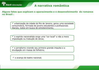 A narrativa romântica
Alguns fatos que explicam o aparecimento e o desenvolvimento do romance
no Brasil :

 urbanização da cidade do Rio de Janeiro, gerou uma sociedade
consumidora, formada de jovens estudantes e profissionais
liberais, todos em busca de entretenimento;

 o espírito nacionalista exige uma “cor local” e não a mera
impostação ou tradução de obras;

 o jornalismo vivendo seu primeiro grande impulso e a
divulgação em massa de folhetins;

 o avanço do teatro nacional;

 