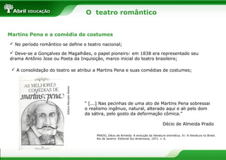 O teatro romântico
Martins Pena e a comédia de costumes
 No período romântico se define o teatro nacional;
 Deve-se a Gonçalves de Magalhães, o papel pioneiro: em 1838 era representado seu
drama Antônio Jose ou Poeta da Inquisição, marco inicial do teatro brasileiro;

Editora Marcado Aberto

 A consolidação do teatro se atribui a Martins Pena e suas comédias de costumes;

“ [...] Nas pecinhas de uma ato de Martins Pena sobressai
o realismo ingênuo, natural, alterado aqui e ali pelo dom
da sátira, pelo gosto da deformação cômica.”
Décio de Almeida Prado
PRADO, Décio de Almeida. A evolução da literatura dramática. In: A literatura no Brasil.
Rio de Janeiro: Editorial Sul Americana, 1971. v. 6.

 