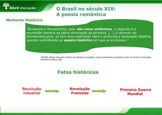 O Brasil no século XIX:
A poesia romântica
Momento Histórico
“Burguesia e Romantismo, pois, são como sinônimos, o segundo é a

expressão literária da plena dominação da primeira. [...] O advento do
Romantismo,pois, só tem uma explicação clara e profunda,a explicação objetiva
quando subordinada ao quadro histórico em que se processou.”

SODRÉ, Nelson Werneck.História da literatura brasileira: seus fundamentos econômicos.Rio de Janeiro:Civilização
Brasileira,1969.p.189

Fatos históricos

Revolução
Industrial

Revolução
Francesa

Primeira Guerra
Mundial

 