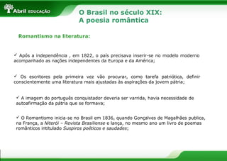 O Brasil no século XIX:
A poesia romântica
Romantismo na literatura:

 Após a independência , em 1822, o país precisava inserir-se no modelo moderno
acompanhado as nações independentes da Europa e da América;

 Os escritores pela primeira vez vão procurar, como tarefa patriótica, definir
conscientemente uma literatura mais ajustadas às aspirações da jovem pátria;

 A imagem do português conquistador deveria ser varrida, havia necessidade de
autoafirmação da pátria que se formava;
 O Romantismo inicia-se no Brasil em 1836, quando Gonçalves de Magalhães publica,
na França, a Niterói – Revista Brasiliense e lança, no mesmo ano um livro de poemas
românticos intitulado Suspiros poéticos e saudades;

 