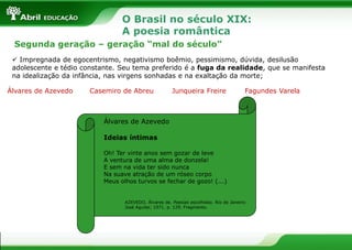 O Brasil no século XIX:
A poesia romântica
Segunda geração – geração “mal do século”
 Impregnada de egocentrismo, negativismo boêmio, pessimismo, dúvida, desilusão
adolescente e tédio constante. Seu tema preferido é a fuga da realidade, que se manifesta
na idealização da infância, nas virgens sonhadas e na exaltação da morte;
Álvares de Azevedo

Casemiro de Abreu

Junqueira Freire

Fagundes Varela

Álvares de Azevedo
Ideias íntimas
Oh! Ter vinte anos sem gozar de leve
A ventura de uma alma de donzela!
E sem na vida ter sido nunca
Na suave atração de um róseo corpo
Meus olhos turvos se fechar de gozo! (...)

AZEVEDO, Álvares de. Poesias escolhidas. Rio de Janeiro:
José Aguilar, 1971. p. 129. Fragmento.

 