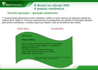 O Brasil no século XIX:
A poesia romântica
Terceira geração – geração condoreira
 Caracterizada pela poesia social e libertária, reflete as lutas internas da segunda metade do
império de D. Pedro II. O termo condoreirismo é consequência do símbolo de liberdade adotado
pelo jovens românticos: o condor, águia que habita o alto da Cordilheira dos Andes;
Castro Alves

Sousândrade

Castro Alves
Vozes d’ África
Deus! ó Deus onde estás que não me respondes?
Em que mundo, em qu’ estrela tu t’ escondes
Embuçado nos céus?
Há dois mil anos te mandei meu grito,
Que embale desde então corre o infinito ...
Onde estás, Senhor Deus? ...
ALVES, Castro. Castro Alves: obra completa. Rio de Janeiro:
José Aguilar, 1966. p. 255. Fragmento.

 