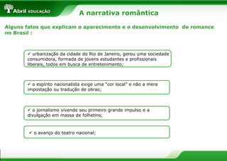 A narrativa romântica
Alguns fatos que explicam o aparecimento e o desenvolvimento do romance
no Brasil :

 urbanização da cidade do Rio de Janeiro, gerou uma sociedade
consumidora, formada de jovens estudantes e profissionais
liberais, todos em busca de entretenimento;

 o espírito nacionalista exige uma “cor local” e não a mera
impostação ou tradução de obras;

 o jornalismo vivendo seu primeiro grande impulso e a
divulgação em massa de folhetins;

 o avanço do teatro nacional;

 