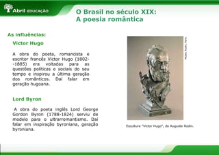 As influências:
Victor Hugo
A obra do poeta, romancista e
escritor francês Victor Hugo (1802-1885) era voltadas para as
questões políticas e sociais do seu
tempo e inspirou a última geração
dos românticos. Daí falar em
geração hugoana.

Museu Rodin, Paris

O Brasil no século XIX:
A poesia romântica

Lord Byron
A obra do poeta inglês Lord George
Gordon Byron (1788-1824) serviu de
modelo para o ultrarromantismo. Daí
falar em inspiração byroniana, geração
byroniana.

Escultura "Victor Hugo", de Auguste Rodin.

 