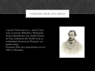 O GRANDE AMOR: ANA AMÉLIA
A poesia 'Ainda uma vez — adeus!', bem
como as poesias 'Palinódia' e 'Retratação',
foram inspiradas por Ana Amélia Ferreira
do Vale, cunhada do Dr. Teófilo Leal, ex-
condiscípulo do poeta em Portugal e seu
grande amigo.
Gonçalves Dias viu-a pela primeira vez em
1846 no Maranhão.
 