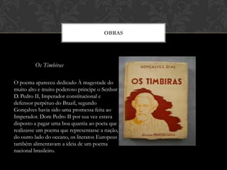 Os Timbiras
OBRAS
O poema apareceu dedicado À magestade do
muito alto e muito poderoso principe o Senhor
D. Pedro II, Imperador constitucional e
defensor perpétuo do Brazil, segundo
Gonçalves havia sido uma promessa feita ao
Imperador. Dom Pedro II por sua vez estava
disposto a pagar uma boa quantia ao poeta que
realizasse um poema que representasse a nação,
do outro lado do oceano, os literatos Europeus
também alimentavam a ideia de um poema
nacional brasileiro.
 