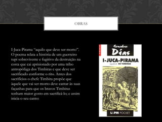 OBRAS
I-Juca-Pirama “aquilo que deve ser morto”.
O poema relata a história de um guerreiro
tupi sobrevivente e fugitivo da destruição na
costa que cai aprisionado por uma tribo
antropófaga dos Timbiras e que deve ser
sacrificado conforme o rito. Antes dos
sacrifícios o chefe Timbira propõe que
àquele que vai ser morto deve cantar às suas
façanhas para que os bravos Timbiras
tenham maior gosto em sacrificá-lo; e assim
inicia o seu canto:
 