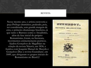 Nesse mesmo ano, o artista escreveria a
peça Prólogo dramático, podendo, pois,
ser considerado, sem grande margem de
erro, o primeiro dramaturgo brasileiro, já
que tanto o Barroco como o Arcadismo,
além da fase inicial do próprio
Romantismo, foram, na literatura,
movimentos eminentemente poéticos.
Ajudou Gonçalves de Magalhães na
criação da revista Niterói, em 1836, e
fundou com Joaquim Manuel de Macedo e
Gonçalves Dias a revista Guanabara', em
1849, que abrigaram os grupos iniciais do
Romantismo no Brasil.2
REVISTA
 