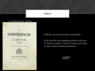 A Confederação dos Tamoios
OBRAS
Cultivou a poesia de caráter nacionalista
Esta obra lhe valeu agitada polêmica com José
de Alencar, relativa à visão de cada autor sobre
o índio, ambas bastante fantasiosas.
1857
 