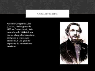 GONÇALVES DIAS
Antônio Gonçalves Dias
(Caxias, 10 de agosto de
1823 — Guimarães4 , 3 de
novembro de 1864) foi um
poeta, advogado, jornalista,
etnógrafo e teatrólogo
brasileiro.5 Um grande
expoente do romantismo
brasileiro
 