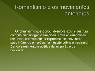 O romantismo questionou, desmoralizou e destruiu
os princípios antigos e clássicos . Para os românticos ,
ser único, correspondia a expressão do indivíduo e
suas inúmeras emoções, iluminação súbita e inspirada.
Dando surgimento a poética da invenção e da
novidade.
 