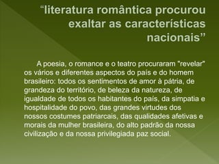 A poesia, o romance e o teatro procuraram "revelar"
os vários e diferentes aspectos do país e do homem
brasileiro: todos os sentimentos de amor à pátria, de
grandeza do território, de beleza da natureza, de
igualdade de todos os habitantes do país, da simpatia e
hospitalidade do povo, das grandes virtudes dos
nossos costumes patriarcais, das qualidades afetivas e
morais da mulher brasileira, do alto padrão da nossa
civilização e da nossa privilegiada paz social.
 