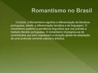 Contudo, o Romantismo significa a diferenciação da literatura
portuguesa, diante a diferenciação temática e de linguagem. O
romantismo quebrou a pendência linguística que nos prendia a
tradição literário portuguesa. O romantismo impregnou-se de
contradições que bem expressam a situação global de adaptação
de uma profunda corrente cultural e artística.
 