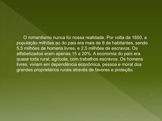 O romantismo nunca foi nossa realidade. Por volta de 1850, a
população milhões ao do pais era mais de 8 de habitantes, sendo
5,5 milhões de homens livres, e 2.5 milhões de escravos. Os
alfabetizados eram apenas 15 a 20%. A economia do país era
quase toda rural, agrícola, com trabalhos escravos. Os homens
livres, viviam em dependência econômica, pessoa e moral dos
grandes proprietários rurais através de favores e proteção.
 